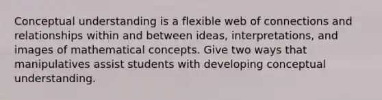 Conceptual understanding is a flexible web of connections and relationships within and between ideas, interpretations, and images of mathematical concepts. Give two ways that manipulatives assist students with developing conceptual understanding.