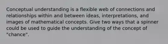 Conceptual understanding is a flexible web of connections and relationships within and between ideas, interpretations, and images of mathematical concepts. Give two ways that a spinner could be used to guide the understanding of the concept of "chance".