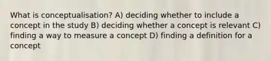 What is conceptualisation? A) deciding whether to include a concept in the study B) deciding whether a concept is relevant C) finding a way to measure a concept D) finding a definition for a concept