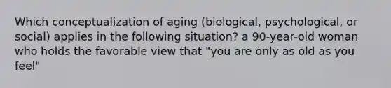 Which conceptualization of aging (biological, psychological, or social) applies in the following situation? a 90-year-old woman who holds the favorable view that "you are only as old as you feel"