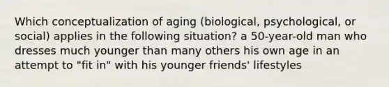 Which conceptualization of aging (biological, psychological, or social) applies in the following situation? a 50-year-old man who dresses much younger than many others his own age in an attempt to "fit in" with his younger friends' lifestyles