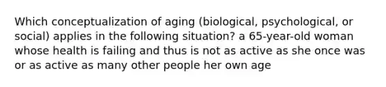 Which conceptualization of aging (biological, psychological, or social) applies in the following situation? a 65-year-old woman whose health is failing and thus is not as active as she once was or as active as many other people her own age