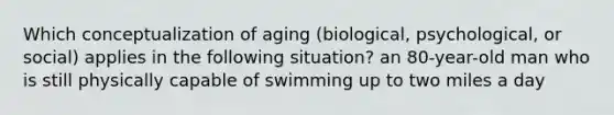 Which conceptualization of aging (biological, psychological, or social) applies in the following situation? an 80-year-old man who is still physically capable of swimming up to two miles a day