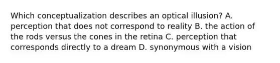Which conceptualization describes an optical illusion? A. perception that does not correspond to reality B. the action of the rods versus the cones in the retina C. perception that corresponds directly to a dream D. synonymous with a vision