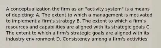 A conceptualization the firm as an "activity system" is a means of depicting: A. The extent to which a management is motivated to implement a firm's strategy B. The extent to which a firm's resources and capabilities are aligned with its strategic goals C. The extent to which a firm's strategic goals are aligned with its industry environment D. Consistency among a firm's activities