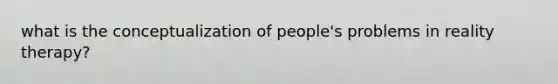 what is the conceptualization of people's problems in reality therapy?