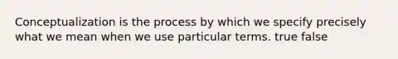 Conceptualization is the process by which we specify precisely what we mean when we use particular terms. true false