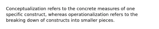 Conceptualization refers to the concrete measures of one specific construct, whereas operationalization refers to the breaking down of constructs into smaller pieces.