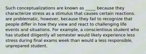 Such conceptualizations are known as _____ because they characterize stress as a stimulus that causes certain reactions. are problematic, however, because they fail to recognize that people differ in how they view and react to challenging life events and situations. For example, a conscientious student who has studied diligently all semester would likely experience less stress during final exams week than would a less responsible, unprepared student.