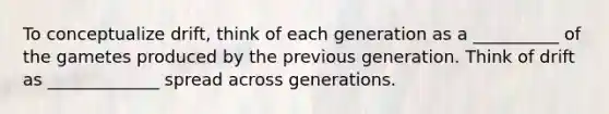 To conceptualize drift, think of each generation as a __________ of the gametes produced by the previous generation. Think of drift as _____________ spread across generations.