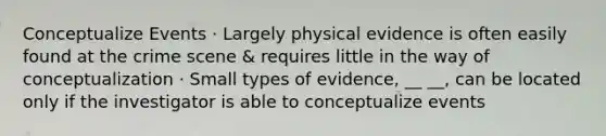 Conceptualize Events · Largely physical evidence is often easily found at the crime scene & requires little in the way of conceptualization · Small types of evidence, __ __, can be located only if the investigator is able to conceptualize events