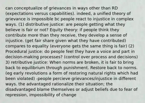 can conceptualize of grievances in ways other than RD (expectations versus capabilities). indeed, a unified theory of grievance is impossible bc people react to injustice in complex ways. (1) distributive justice: are people getting what they believe is fair or not? Equity theory: if people think they contribute more than they receive, they develop a sense of injustice. (get fair share given what they have contributed) compares to equality (everyone gets the same thing is fair) (2) Procedural justice: do people feel they have a voice and part in decision-making processes? (control over process and decisions) 3) retributive justice: When norms are broken, it is fair to bring back to equilibrium through punishment. Restore back to norms. (eg early revolutions a form of restoring natural rights which had been violated) -people percieve grievances/injustice in different ways. the advantaged rationalize their situation; the disadvantaged blame themselves or adjust beliefs due to fear of repression, impossibility of change