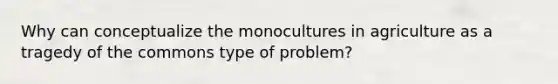 Why can conceptualize the monocultures in agriculture as a tragedy of the commons type of problem?