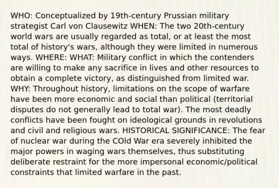 WHO: Conceptualized by 19th-century Prussian military strategist Carl von Clausewitz WHEN: The two 20th-century world wars are usually regarded as total, or at least the most total of history's wars, although they were limited in numerous ways. WHERE: WHAT: Military conflict in which the contenders are willing to make any sacrifice in lives and other resources to obtain a complete victory, as distinguished from limited war. WHY: Throughout history, limitations on the scope of warfare have been more economic and social than political (territorial disputes do not generally lead to total war). The most deadly conflicts have been fought on ideological grounds in revolutions and civil and religious wars. HISTORICAL SIGNIFICANCE: The fear of nuclear war during the COld War era severely inhibited the major powers in waging wars themselves, thus substituting deliberate restraint for the more impersonal economic/political constraints that limited warfare in the past.