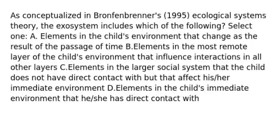 As conceptualized in Bronfenbrenner's (1995) ecological systems theory, the exosystem includes which of the following? Select one: A. Elements in the child's environment that change as the result of the passage of time B.Elements in the most remote layer of the child's environment that influence interactions in all other layers C.Elements in the larger social system that the child does not have direct contact with but that affect his/her immediate environment D.Elements in the child's immediate environment that he/she has direct contact with