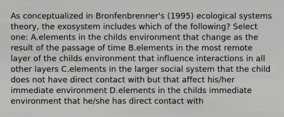 As conceptualized in Bronfenbrenner's (1995) ecological systems theory, the exosystem includes which of the following? Select one: A.elements in the childs environment that change as the result of the passage of time B.elements in the most remote layer of the childs environment that influence interactions in all other layers C.elements in the larger social system that the child does not have direct contact with but that affect his/her immediate environment D.elements in the childs immediate environment that he/she has direct contact with