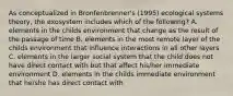 As conceptualized in Bronfenbrenner's (1995) ecological systems theory, the exosystem includes which of the following? A. elements in the childs environment that change as the result of the passage of time B. elements in the most remote layer of the childs environment that influence interactions in all other layers C. elements in the larger social system that the child does not have direct contact with but that affect his/her immediate environment D. elements in the childs immediate environment that he/she has direct contact with