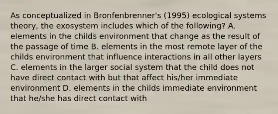 As conceptualized in Bronfenbrenner's (1995) ecological systems theory, the exosystem includes which of the following? A. elements in the childs environment that change as the result of the passage of time B. elements in the most remote layer of the childs environment that influence interactions in all other layers C. elements in the larger social system that the child does not have direct contact with but that affect his/her immediate environment D. elements in the childs immediate environment that he/she has direct contact with