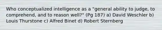 Who conceptualized intelligence as a "general ability to judge, to comprehend, and to reason well?" (Pg 187) a) David Weschler b) Louis Thurstone c) Alfred Binet d) Robert Sternberg