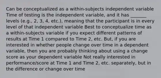 Can be conceptualized as a within-subjects independent variable Time of testing is the independent variable, and it has _______ levels (e.g., 2, 3, 4, etc.), meaning that the participant is in every level of that independent variable Best to conceptualize time as a within-subjects variable if you expect different patterns of results at Time 1 compared to Time 2, etc. But, if you are interested in whether people change over time in a dependent variable, then you are probably thinking about using a change score as your dependent variable Not really interested in performance/score at Time 1 and Time 2, etc. separately, but in the difference or change over time