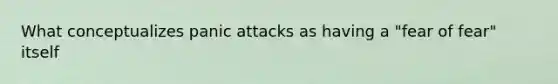 What conceptualizes panic attacks as having a "fear of fear" itself