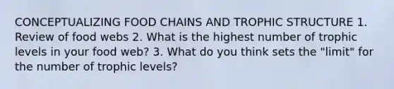 CONCEPTUALIZING FOOD CHAINS AND TROPHIC STRUCTURE 1. Review of food webs 2. What is the highest number of trophic levels in your food web? 3. What do you think sets the "limit" for the number of trophic levels?