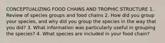 CONCEPTUALIZING FOOD CHAINS AND TROPHIC STRUCTURE 1. Review of species groups and food chains 2. How did you group your species, and why did you group the species in the way that you did? 3. What information was particularly useful in grouping the species? 4. What species are included in your food chain?