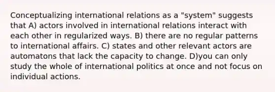 Conceptualizing international relations as a "system" suggests that A) actors involved in international relations interact with each other in regularized ways. B) there are no regular patterns to international affairs. C) states and other relevant actors are automatons that lack the capacity to change. D)you can only study the whole of international politics at once and not focus on individual actions.