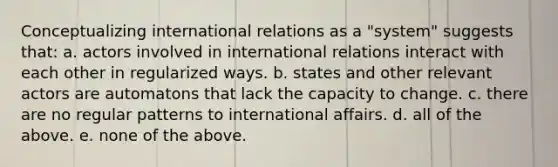 Conceptualizing international relations as a "system" suggests that: a. actors involved in international relations interact with each other in regularized ways. b. states and other relevant actors are automatons that lack the capacity to change. c. there are no regular patterns to international affairs. d. all of the above. e. none of the above.