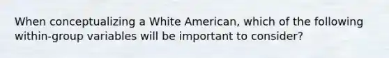 When conceptualizing a White American, which of the following within-group variables will be important to consider?