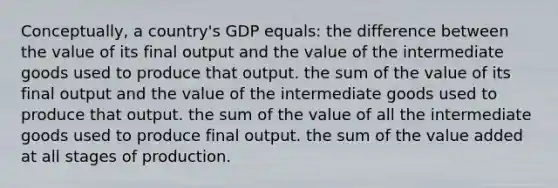 Conceptually, a country's GDP equals: the difference between the value of its final output and the value of the intermediate goods used to produce that output. the sum of the value of its final output and the value of the intermediate goods used to produce that output. the sum of the value of all the intermediate goods used to produce final output. the sum of the value added at all stages of production.