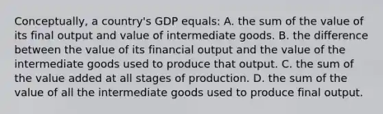 Conceptually, a country's GDP equals: A. the sum of the value of its final output and value of intermediate goods. B. the difference between the value of its financial output and the value of the intermediate goods used to produce that output. C. the sum of the value added at all stages of production. D. the sum of the value of all the intermediate goods used to produce final output.