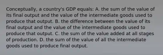 Conceptually, a country's GDP equals: A. the sum of the value of its final output and the value of the intermediate goods used to produce that output. B. the difference between the value of its final output and the value of the intermediate goods used to produce that output. C. the sum of the value added at all stages of production. D. the sum of the value of all the intermediate goods used to produce final output.