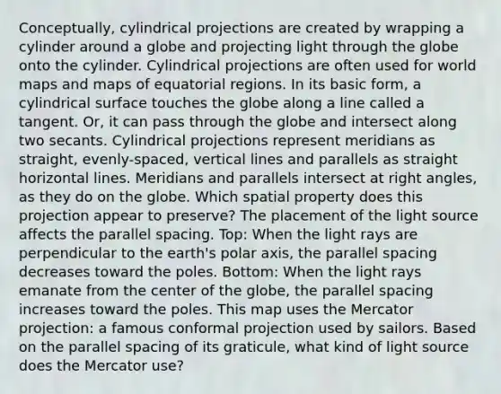 Conceptually, cylindrical projections are created by wrapping a cylinder around a globe and projecting light through the globe onto the cylinder. Cylindrical projections are often used for world maps and maps of equatorial regions. In its basic form, a cylindrical surface touches the globe along a line called a tangent. Or, it can pass through the globe and intersect along two secants. Cylindrical projections represent meridians as straight, evenly-spaced, <a href='https://www.questionai.com/knowledge/k6j3Z69xQg-vertical-line' class='anchor-knowledge'>vertical line</a>s and parallels as straight horizontal lines. Meridians and parallels intersect at <a href='https://www.questionai.com/knowledge/kIh722csLJ-right-angle' class='anchor-knowledge'>right angle</a>s, as they do on the globe. Which spatial property does this projection appear to preserve? The placement of the light source affects the parallel spacing. Top: When the light rays are perpendicular to the earth's polar axis, the parallel spacing decreases toward the poles. Bottom: When the light rays emanate from the center of the globe, the parallel spacing increases toward the poles. This map uses the Mercator projection: a famous conformal projection used by sailors. Based on the parallel spacing of its graticule, what kind of light source does the Mercator use?