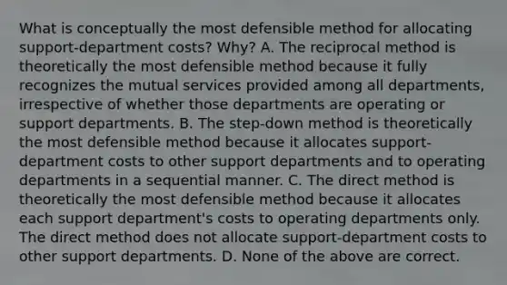 What is conceptually the most defensible method for allocating​ support-department costs?​ Why? A. The reciprocal method is theoretically the most defensible method because it fully recognizes the mutual services provided among all​ departments, irrespective of whether those departments are operating or support departments. B. The​ step-down method is theoretically the most defensible method because it allocates​ support-department costs to other support departments and to operating departments in a sequential manner. C. The direct method is theoretically the most defensible method because it allocates each support​ department's costs to operating departments only. The direct method does not allocate​ support-department costs to other support departments. D. None of the above are correct.