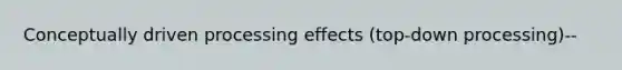 Conceptually driven processing effects (top-down processing)--