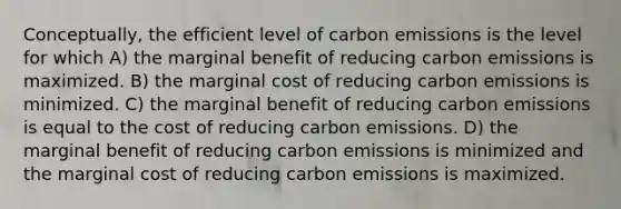 Conceptually, the efficient level of carbon emissions is the level for which A) the marginal benefit of reducing carbon emissions is maximized. B) the marginal cost of reducing carbon emissions is minimized. C) the marginal benefit of reducing carbon emissions is equal to the cost of reducing carbon emissions. D) the marginal benefit of reducing carbon emissions is minimized and the marginal cost of reducing carbon emissions is maximized.