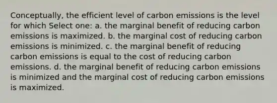 Conceptually, the efficient level of carbon emissions is the level for which Select one: a. the marginal benefit of reducing carbon emissions is maximized. b. the marginal cost of reducing carbon emissions is minimized. c. the marginal benefit of reducing carbon emissions is equal to the cost of reducing carbon emissions. d. the marginal benefit of reducing carbon emissions is minimized and the marginal cost of reducing carbon emissions is maximized.