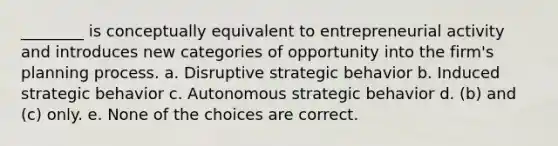 ________ is conceptually equivalent to entrepreneurial activity and introduces new categories of opportunity into the firm's planning process. a. Disruptive strategic behavior b. Induced strategic behavior c. Autonomous strategic behavior d. (b) and (c) only. e. None of the choices are correct.