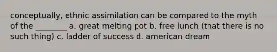 conceptually, ethnic assimilation can be compared to the myth of the ________ a. great melting pot b. free lunch (that there is no such thing) c. ladder of success d. american dream