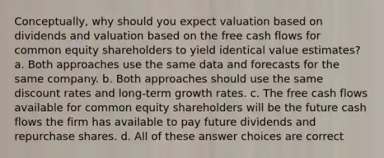 Conceptually, why should you expect valuation based on dividends and valuation based on the free cash flows for common equity shareholders to yield identical value estimates? a. Both approaches use the same data and forecasts for the same company. b. Both approaches should use the same discount rates and long-term growth rates. c. The free cash flows available for common equity shareholders will be the future cash flows the firm has available to pay future dividends and repurchase shares. d. All of these answer choices are correct