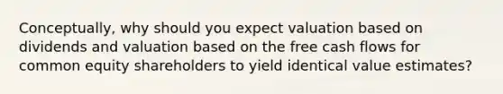 Conceptually, why should you expect valuation based on dividends and valuation based on the free cash flows for common equity shareholders to yield identical value estimates?