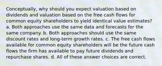 Conceptually, why should you expect valuation based on dividends and valuation based on the free cash flows for common equity shareholders to yield identical value estimates? a. Both approaches use the same data and forecasts for the same company. b. Both approaches should use the same discount rates and long-term growth rates. c. The free cash flows available for common equity shareholders will be the future cash flows the firm has available to pay future dividends and repurchase shares. d. All of these answer choices are correct.