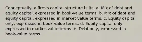 Conceptually, a firm's capital structure is its: a. Mix of debt and equity capital, expressed in book-value terms. b. Mix of debt and equity capital, expressed in market-value terms. c. Equity capital only, expressed in book-value terms. d. Equity capital only, expressed in market-value terms. e. Debt only, expressed in book-value terms.