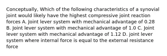 Conceptually, Which of the following characteristics of a synovial joint would likely have the highest compressive joint reaction forces A. Joint lever system with mechanical advantage of 0.28 B. Joint lever system with mechanical advantage of 1.0 C. Joint lever system with mechanical advantage of 1.12 D. joint lever system where internal force is equal to the external resistance force