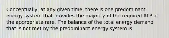 Conceptually, at any given time, there is one predominant energy system that provides the majority of the required ATP at the appropriate rate. The balance of the total energy demand that is not met by the predominant energy system is