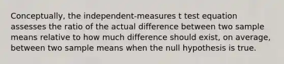 Conceptually, the independent-measures t test equation assesses the ratio of the actual difference between two sample means relative to how much difference should exist, on average, between two sample means when the null hypothesis is true.