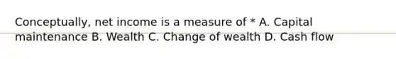 Conceptually, net income is a measure of * A. Capital maintenance B. Wealth C. Change of wealth D. Cash flow