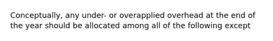 Conceptually, any under- or overapplied overhead at the end of the year should be allocated among all of the following except