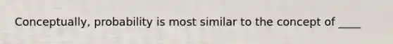 Conceptually, probability is most similar to the concept of ____